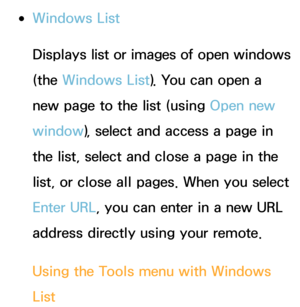 Page 375 
●Windows List
Displays list or images of open windows 
(the Windows List). You can open a 
new page to the list (using  Open new 
window ), select and access a page in 
the list, select and close a page in the 
list, or close all pages. When you select 
Enter URL, you can enter in a new URL 
address directly using your remote.
Using the Tools menu with  Windows 
List 