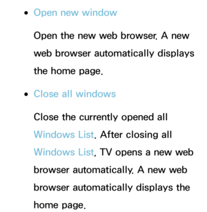 Page 376 
●Open new window
Open the new web browser. A new 
web browser automatically displays 
the home page.
 
●Close all windows
Close the currently opened all 
Windows List. After closing all 
Windows List, TV opens a new web 
browser automatically. A new web 
browser automatically displays the 
home page. 