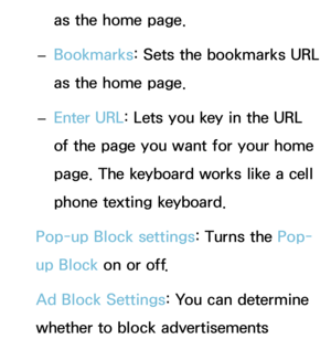 Page 384as the home page.
 
– Bookmarks
: Sets the bookmarks URL 
as the home page.
 
– Enter URL: Lets you key in the URL 
of the page you want for your home 
page. The keyboard works like a cell 
phone texting keyboard.
Pop-up Block settings: Turns the Pop-
up Block  on or off.
Ad Block Settings: You can determine 
whether to block advertisements  