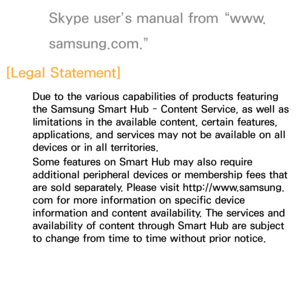 Page 390Skype user’s manual from “www.
samsung.com.”
[Legal Statement]
Due to the various capabilities of products featuring 
the Samsung Smart Hub - Content Service, as well as 
limitations in the available content, certain features, 
applications, and services may not be available on all 
devices or in all territories.
Some features on Smart Hub may also require 
additional peripheral devices or membership fees that 
are sold separately. Please visit http://www.samsung. 
com for more information on specific...