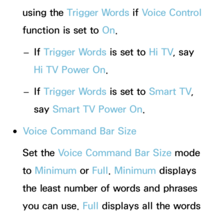 Page 402using the Trigger Words if Voice Control 
function is set to  On.
 
– If 
Trigger Words is set to  Hi TV, say 
Hi TV Power On.
 
– If 
Trigger Words is set to  Smart TV, 
say  Smart TV Power On.
 
●Voice Command Bar Size
Set the Voice Command Bar Size mode 
to  Minimum  or Full. Minimum  displays 
the least number of words and phrases 
you can use.  Full displays all the words  