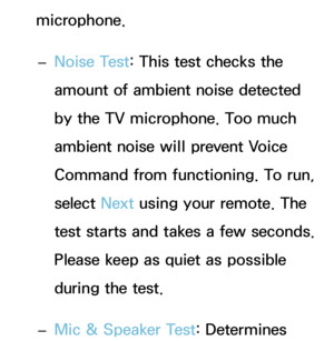 Page 404microphone. 
– Noise Test
: This test checks the 
amount of ambient noise detected 
by the TV microphone. Too much 
ambient noise will prevent Voice 
Command from functioning. To run, 
select  Next using your remote. The 
test starts and takes a few seconds. 
Please keep as quiet as possible 
during the test.
 
– Mic & Speaker Test: Determines  