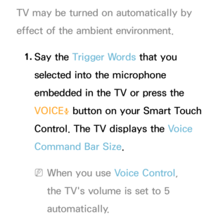 Page 407TV may be turned on automatically by 
effect of the ambient environment.1.  
Say  the  Trigger Words that you 
selected into the microphone 
embedded in the TV or press the 
VOICE
˜ button on your Smart Touch 
Control. The TV displays the Voice 
Command Bar Size.
 
NWhen you use Voice Control, 
the TV's volume is set to 5 
automatically. 