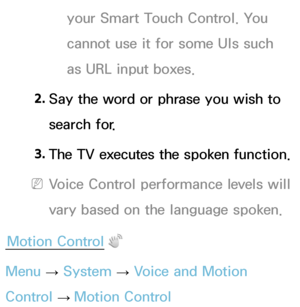 Page 410your Smart Touch Control. You 
cannot use it for some UIs such 
as URL input boxes.
2.  
Say the word or phrase you wish to 
search for.
3.  
The TV executes the spoken function.
 
NVoice Control performance levels will 
vary based on the language spoken.
Motion Control
Menu  → System
 
→  Voice and Motion 
Control  → Motion Control 