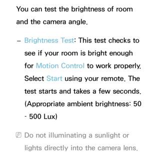 Page 414You can test the brightness of room 
and the camera angle. 
– Brightness Test: This test checks to 
see if your room is bright enough 
for Motion Control to work properly. 
Select Start using your remote. The 
test starts and takes a few seconds. 
(Appropriate ambient brightness: 50 
– 500 Lux)
 
NDo not illuminating a sunlight or 
lights directly into the camera lens. 