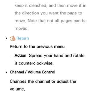 Page 420keep it clenched, and then move it in 
the direction you want the page to 
move. Note that not all pages can be 
moved.
 
●  Return
Return to the previous menu.
 
– Action : Spread your hand and rotate 
it counterclockwise.
 
●Channel / Volume Control
Changes the channel or adjust the 
volume. 