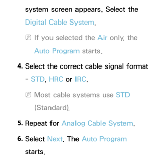 Page 43system screen appears. Select the 
Digital Cable System.
 
NIf you selected the Air  only, the 
Auto Program starts.
4.
  Select the correct cable signal format 
-  STD, HRC or  IRC.
 
NMost cable systems use STD 
(Standard).
5.  
Repeat  for  Analog Cable System .
6.  
Select  Next. The Auto Program 
starts. 