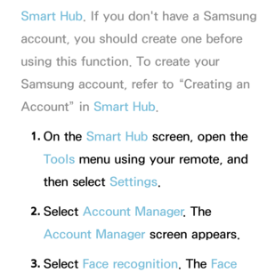 Page 425Smart Hub. If you don't have a Samsung 
account, you should create one before 
using this function. To create your 
Samsung account, refer to “Creating an 
Account” in  Smart Hub.
1.  
On  the  Smart Hub  screen, open the 
Tools menu using your remote, and 
then select Settings.
2.  
Select  Account Manager . The 
Account Manager screen appears.
3.  
Select  Face recognition. The Face  