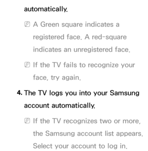 Page 429automatically.
 
NA Green square indicates a 
registered face. A red-square 
indicates an unregistered face.
 
NIf the TV fails to recognize your 
face, try again.
4.  
The TV logs you into your Samsung 
account automatically.
 
NIf the TV recognizes two or more, 
the Samsung account list appears.  
Select your account to log in. 