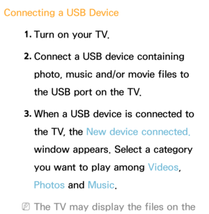 Page 442Connecting a USB Device1. 
Turn on your TV.
2.  
Connect a USB device containing 
photo, music and/or movie files to 
the USB port on the TV.
3.  
When a USB device is connected to 
the TV, the New device connected.  
window appears. Select a category 
you want to play among  Videos, 
Photos and  Music.
 
NThe TV may display the files on the  