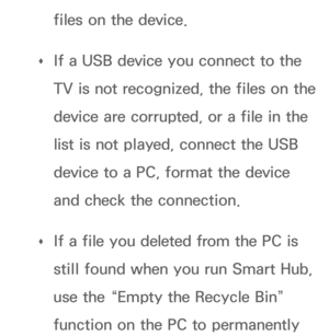 Page 448files on the device.
 
Œ If a USB device you connect to the 
TV is not recognized, the files on the 
device are corrupted, or a file in the 
list is not played, connect the USB 
device to a PC, format the device 
and check the connection.
 
Œ If a file you deleted from the PC is 
still found when you run Smart Hub, 
use the “Empty the Recycle Bin” 
function on the PC to permanently  