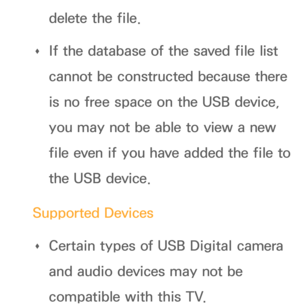 Page 449delete the file.
 
Œ If the database of the saved file list 
cannot be constructed because there 
is no free space on the USB device, 
you may not be able to view a new 
file even if you have added the file to 
the USB device.
Supported Devices  
Œ Certain types of USB Digital camera 
and audio devices may not be 
compatible with this TV. 