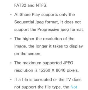 Page 453FAT32 and NTFS.
 
Œ AllShare Play
 supports only the 
Sequential jpeg format. It does not 
support the Progressive jpeg format.
 
Œ The higher the resolution of the 
image, the longer it takes to display 
on the screen.
 
Œ The maximum supported JPEG 
resolution is 15360 X 8640 pixels.
 
Œ If a file is corrupted or the TV does 
not support the file type, the Not  