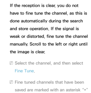 Page 47If the reception is clear, you do not 
have to fine tune the channel, as this is 
done automatically during the search 
and store operation. If the signal is 
weak or distorted, fine tune the channel 
manually. Scroll to the left or right until 
the image is clear.
 
NSelect the channel, and then select 
Fine Tune.
 
NFine tuned channels that have been 
saved are marked with an asterisk “*”  