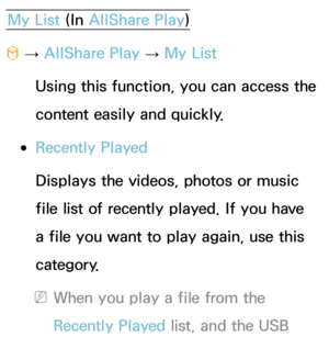 Page 466My List (In AllShare Play )
™  
→  AllShare Play
 
→  My List
Using this function, you can access the 
content easily and quickly.
 
●Recently Played
Displays the videos, photos or music 
file list of recently played. If you have 
a file you want to play again, use this 
category.
 
NWhen you play a file from the 
Recently Played  list, and the USB  