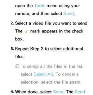 Page 488open the Tools menu using your 
remote, and then select Send.
2.  
Select a video file you want to send. 
The 
c mark appears in the check 
box.
3.  
Repeat Step 2 to select additional 
files.
 
NTo select all the files in the list, 
select  Select All . To cancel a 
selection, select the file again.
4.  
When done, select Send. The Send  