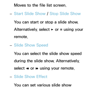 Page 497Moves to the file list screen.
 
– Start Slide Show
 / Stop Slide Show
You can start or stop a slide show. 
Alternatively, select  ∂ or 
∑ using your 
remote.
 
– Slide Show Speed
You can select the slide show speed 
during the slide show. Alternatively, 
select 
† or 
… using your remote.
 
– Slide Show Effect
You can set various slide show  