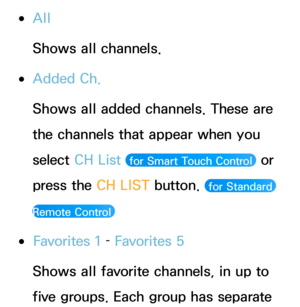 Page 6 
●All
Shows all channels.
 
●Added Ch.
Shows all added channels. These are 
the channels that appear when you 
select  CH List 
 for Smart Touch Control  or 
press the CH LIST button. 
 for Standard 
Remote Control 
 
●Favorites 1  – Favorites 5
Shows all favorite channels, in up to 
five groups. Each group has separate  