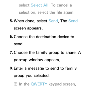 Page 504select Select All . To cancel a 
selection, select the file again.
5.  
When done, select Send. The Send 
screen appears.
6.  
Choose the destination device to 
send.
7.  
Choose the family group to share. A 
pop-up window appears.
8.  
Enter a message to send to family 
group you selected.
 
NIn the QWERTY keypad screen,  