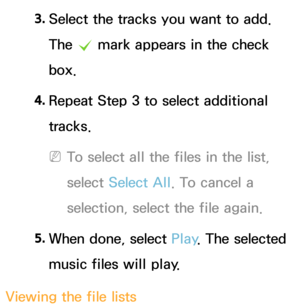 Page 5133. 
Select the tracks you want to add. 
The 
c mark appears in the check 
box.
4.  
Repeat Step 3 to select additional 
tracks.
 
NTo select all the files in the list, 
select  Select All . To cancel a 
selection, select the file again.
5.  
When done, select Play . The selected 
music files will play.
Viewing the file lists 