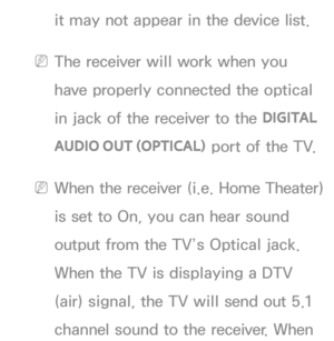 Page 549it may not appear in the device list.
 
NThe receiver will work when you 
have properly connected the optical 
in jack of the receiver to the  DIGITAL 
AUDIO OUT (OPTICAL)  port of the TV.
 
NWhen the receiver (i.e. Home Theater) 
is set to On, you can hear sound 
output from the TV’s Optical jack. 
When the TV is displaying a DTV 
(air) signal, the TV will send out 5.1 
channel sound to the receiver. When  