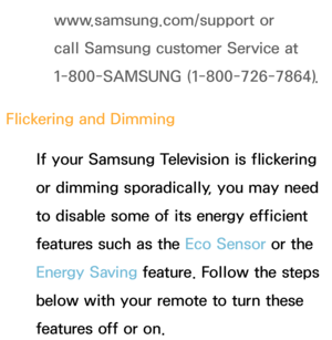 Page 557www.samsung.com/support or 
call Samsung customer Service at 
1-800-SAMSUNG (1-800-726-7864).
Flickering and Dimming If your Samsung Television is flickering 
or dimming sporadically, you may need 
to disable some of its energy efficient 
features such as the Eco Sensor or the 
Energy Saving feature. Follow the steps 
below with your remote to turn these 
features off or on. 