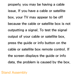 Page 565properly, you may be having a cable 
issue. If you have a cable or satellite 
box, your TV may appear to be off 
because the cable or satellite box is not 
outputting a signal. To test the signal 
output of your cable or satellite box, 
press the guide or info button on the 
cable or satellite box remote control. If 
the screen displays the guide or info 
data, the problem is caused by the box.
Stand Assembly 