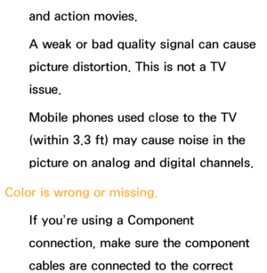 Page 570and action movies.
A weak or bad quality signal can cause 
picture distortion. This is not a TV 
issue.
Mobile phones used close to the TV 
(within 3.3 ft) may cause noise in the 
picture on analog and digital channels.
Color is wrong or missing. If you’re using a Component 
connection, make sure the component 
cables are connected to the correct  