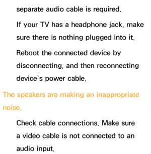 Page 576separate audio cable is required.
If your TV has a headphone jack, make 
sure there is nothing plugged into it.
Reboot the connected device by 
disconnecting, and then reconnecting 
device’s power cable.
The speakers are making an inappropriate 
noise. Check cable connections. Make sure 
a video cable is not connected to an 
audio input. 