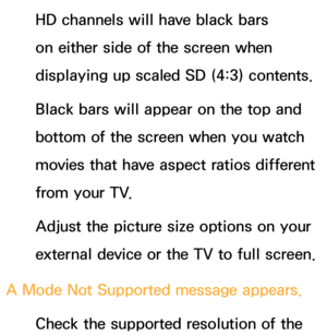 Page 584HD channels will have black bars 
on either side of the screen when 
displaying up scaled SD (4:3) contents.
Black bars will appear on the top and 
bottom of the screen when you watch 
movies that have aspect ratios different 
from your TV.
Adjust the picture size options on your 
external device or the TV to full screen.
A Mode Not Supported message appears. Check the supported resolution of the  