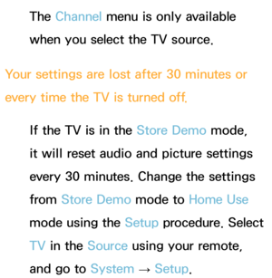 Page 587The Channel menu is only available 
when you select the TV source.
Your settings are lost after 30 minutes or 
every time the TV is turned off. If the TV is in the Store Demo mode, 
it will reset audio and picture settings 
every 30 minutes. Change the settings 
from  Store Demo mode to  Home Use 
mode using the Setup procedure. Select 
TV  in the Source using your remote, 
and go to  System 
→  Setup. 