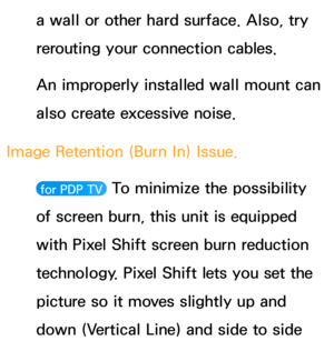 Page 591a wall or other hard surface. Also, try 
rerouting your connection cables.
An improperly installed wall mount can 
also create excessive noise.
Image Retention (Burn In) Issue. 
 for PDP TV  To minimize the possibility 
of screen burn, this unit is equipped 
with Pixel Shift screen burn reduction 
technology. Pixel Shift lets you set the 
picture so it moves slightly up and 
down (Vertical Line) and side to side  