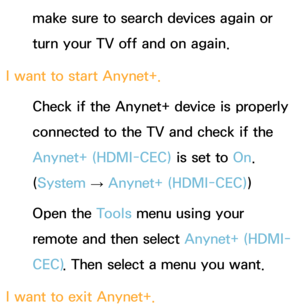 Page 597make sure to search devices again or 
turn your TV off and on again.
I want to start Anynet+. Check if the Anynet+ device is properly 
connected to the TV and check if the 
Anynet+ (HDMI-CEC)  is set to On. 
(System  
→  Anynet+ (HDMI-CEC)
)
Open the Tools menu using your 
remote and then select  Anynet+ (HDMI-
CEC) . Then select a menu you want.
I want to exit Anynet+. 