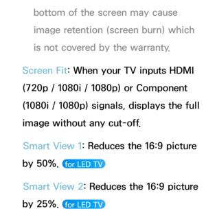 Page 61bottom of the screen may cause 
image retention (screen burn) which 
is not covered by the warranty.
Screen Fit: When your TV inputs HDMI 
(720p / 1080i / 1080p) or Component 
(1080i / 1080p) signals, displays the full 
image without any cut-off. Smart View 1: Reduces the 16:9 picture 
by 50%. 
 for LED TV 
Smart View 2: Reduces the 16:9 picture 
by 25%. 
 for LED TV  