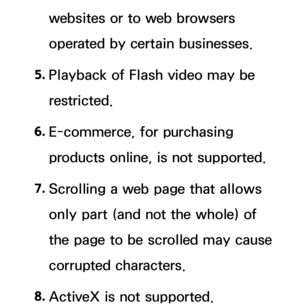 Page 606websites or to web browsers 
operated by certain businesses.
5.  
Playback of Flash video may be 
restricted.
6.  
E-commerce, for purchasing 
products online, is not supported.
7.  
Scrolling a web page that allows 
only part (and not the whole) of 
the page to be scrolled may cause 
corrupted characters.
8.  
ActiveX is not supported. 