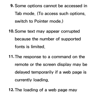 Page 6079. 
Some options cannot be accessed in 
Tab mode. (To access such options, 
switch to Pointer mode.)
10.  
Some text may appear corrupted 
because the number of supported 
fonts is limited.
11.  
The response to a command on the 
remote or the screen display may be 
delayed temporarily if a web page is 
currently loading.
12.  
The loading of a web page may  