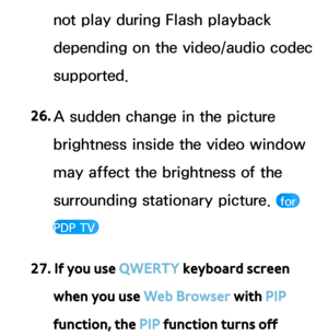 Page 612not play during Flash playback 
depending on the video/audio codec 
supported.
26.  
A sudden change in the picture 
brightness inside the video window 
may affect the brightness of the 
surrounding stationary picture. 
 for 
PDP TV 
27. If you use QWERTY keyboard screen  when you use Web Browser with PIP 
function, the PIP function turns off  