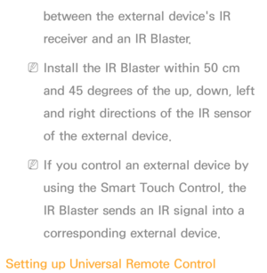 Page 633between the external device's IR 
receiver and an IR Blaster.
 
NInstall the IR Blaster within 50 cm 
and 45 degrees of the up, down, left 
and right directions of the IR sensor 
of the external device.
 
NIf you control an external device by 
using the Smart Touch Control, the 
IR Blaster sends an IR signal into a 
corresponding external device.
Setting up Universal Remote Control 