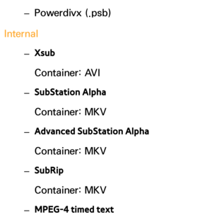 Page 646 
– Powerdivx (.psb)
Internal  
– Xsub 
Container: AVI
 
– SubStation Alpha
Container: MKV
 
– Advanced SubStation Alpha
Container: MKV
 
– SubRip
Container: MKV
 
– MPEG-4 timed text 