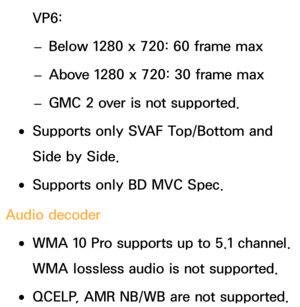 Page 651VP6: 
– Below 1280 x 720: 60 frame max
 
– Above 1280 x 720: 30 frame max
 
– GMC 2 over is not supported.
 
●Supports only SVAF Top/Bottom and 
Side by Side.
 
●Supports only BD MVC Spec.
Audio decoder
 
●WMA 10 Pro supports up to 5.1 channel. 
WMA lossless audio is not supported.
 
●QCELP, AMR NB/WB are not supported. 