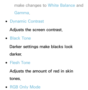 Page 68make changes to White Balance and 
Gamma .
 
●Dynamic Contrast
Adjusts the screen contrast.
 
●Black Tone
Darker settings make blacks look 
darker.
 
●Flesh Tone
Adjusts the amount of red in skin 
tones.
 
●RGB Only Mode 