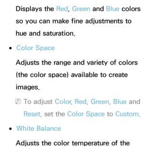 Page 69Displays the Red, Green  and Blue colors 
so you can make fine adjustments to 
hue and saturation.
 
●Color Space
Adjusts the range and variety of colors 
(the color space) available to create 
images.
 
NTo adjust Color , Red, Green , Blue and 
Reset , set the Color Space to Custom.
 
●White Balance
Adjusts the color temperature of the  