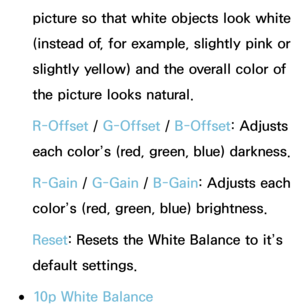 Page 70picture so that white objects look white 
(instead of, for example, slightly pink or 
slightly yellow) and the overall color of 
the picture looks natural.
R-Offset / G-Offset /  B-Offset: Adjusts 
each color’s (red, green, blue) darkness.
R-Gain  / G-Gain  / B-Gain: Adjusts each 
color’s (red, green, blue) brightness.
Reset : Resets the White Balance to it’s 
default settings.
 
●10p White Balance 