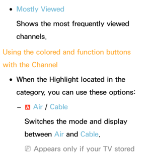 Page 8 
●Mostly Viewed
Shows the most frequently viewed 
channels.
Using the colored and function buttons 
with the Channel
 
●When the Highlight  located in the 
category, you can use these options:
 
– a Air
 / Cable
Switches the mode and display 
between Air  and Cable.
 
NAppears only if your TV stored  