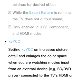 Page 74settings for desired effect.
 
NWhile the Expert Pattern is running, 
the TV does not output sound.
 
NOnly enabled in DTV, Component, 
and HDMI modes.
 
●xvYCC
Setting xvYCC on increases picture 
detail and enlarges the color space 
when you are watching movies input 
from an external device (e.g. BD/DVD 
player) connected to the TV’s HDMI or  