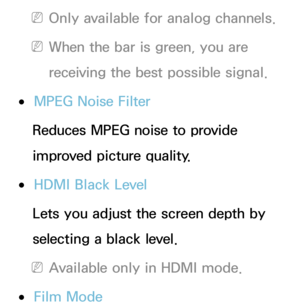 Page 80 
NOnly available for analog channels.
 
NWhen the bar is green, you are 
receiving the best possible signal.
 
●MPEG Noise Filter
Reduces MPEG noise to provide 
improved picture quality.
 
●HDMI Black Level
Lets you adjust the screen depth by 
selecting a black level.
 
NAvailable only in HDMI mode.
 
●Film Mode 