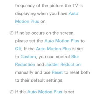 Page 83frequency of the picture the TV is 
displaying when you have Auto 
Motion Plus on.
 
NIf noise occurs on the screen, 
please set the Auto Motion Plus to 
Off . If the Auto Motion Plus is set 
to  Custom, you can control  Blur 
Reduction and  Judder Reduction 
manually and use Reset  to reset both 
to their default settings.
 
NIf the Auto Motion Plus is set  