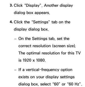 Page 883. 
Click “Display”. Another display 
dialog box appears.
4.  
Click the “Settings” tab on the 
display dialog box.
 
– On the Settings tab, set the 
correct resolution (screen size). 
The optimal resolution for this TV 
is 1920 x 1080.
 
– If a vertical-frequency option 
exists on your display settings 
dialog box, select “60” or “60 Hz”.  