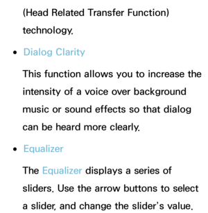 Page 93(Head Related Transfer Function) 
technology.
 
●Dialog Clarity
This function allows you to increase the 
intensity of a voice over background 
music or sound effects so that dialog 
can be heard more clearly.
 
●Equalizer
The Equalizer displays a series of 
sliders. Use the arrow buttons to select 
a slider, and change the slider’s value.  