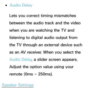 Page 99 
●Audio Delay
Lets you correct timing mismatches 
between the audio track and the video 
when you are watching the TV and 
listening to digital audio output from 
the TV through an external device such 
as an AV receiver. When you select the 
Audio Delay , a slider screen appears. 
Adjust the option value using your 
remote (0ms ~ 250ms).
Speaker Settings 